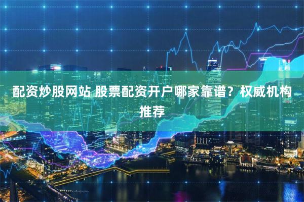 配资炒股网站 股票配资开户哪家靠谱？权威机构推荐
