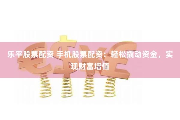 乐平股票配资 手机股票配资：轻松撬动资金，实现财富增值