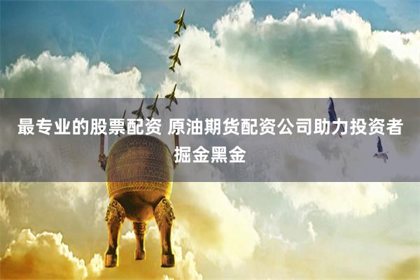 最专业的股票配资 原油期货配资公司助力投资者掘金黑金