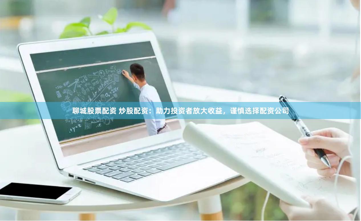 聊城股票配资 炒股配资：助力投资者放大收益，谨慎选择配资公司